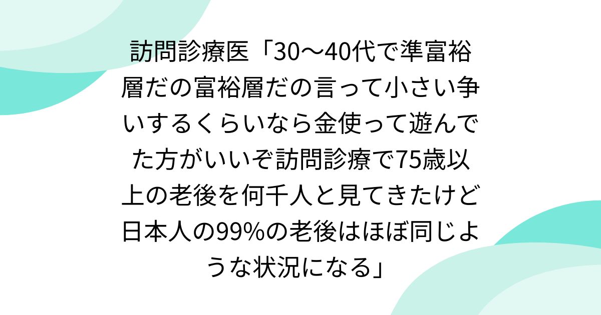 訪問診療医「30〜40代で準富裕層だの富裕層だの言って小さい争いするくらいなら金使って遊んでた方がいいぞ訪問診療で75歳以上の老後を何千人と見てきたけど日本人の99%の老後はほぼ同じような状況になる」
