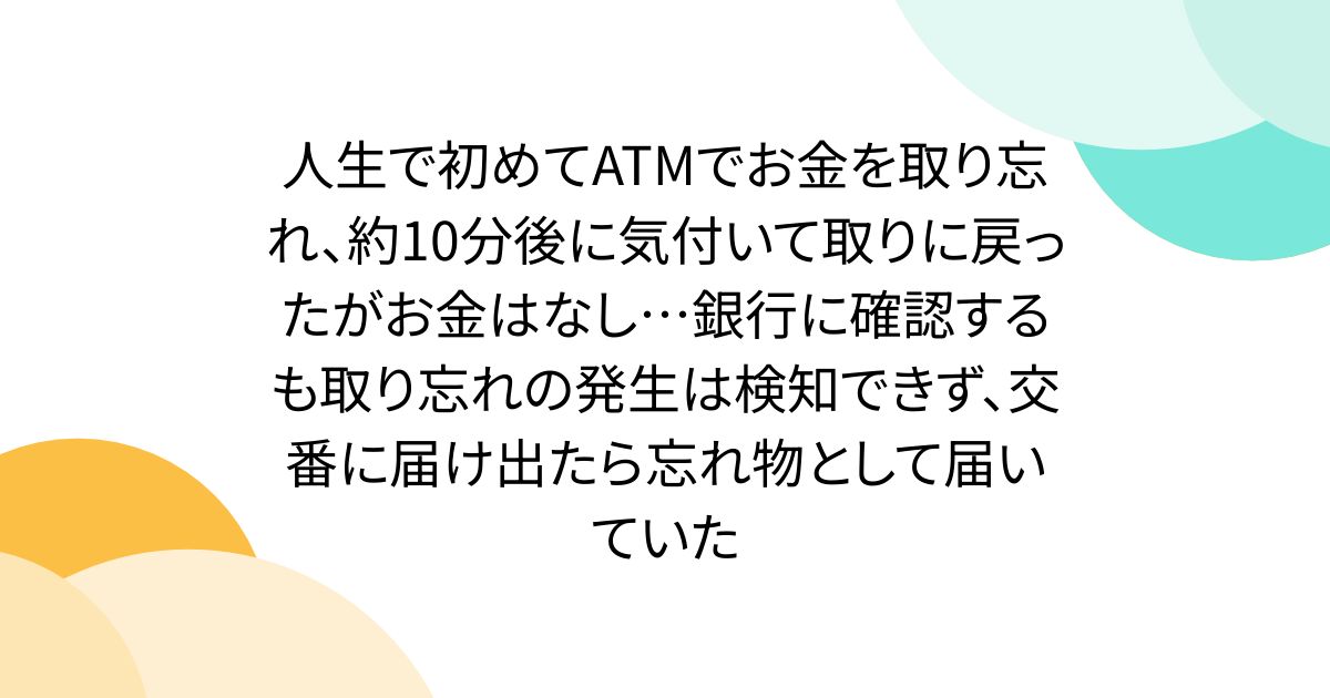 人生で初めてATMでお金を取り忘れ、約10分後に気付いて取りに戻ったがお金はなし…銀行に確認するも取り忘れの発生は検知できず、交番に届け出たら忘れ物として届いていた