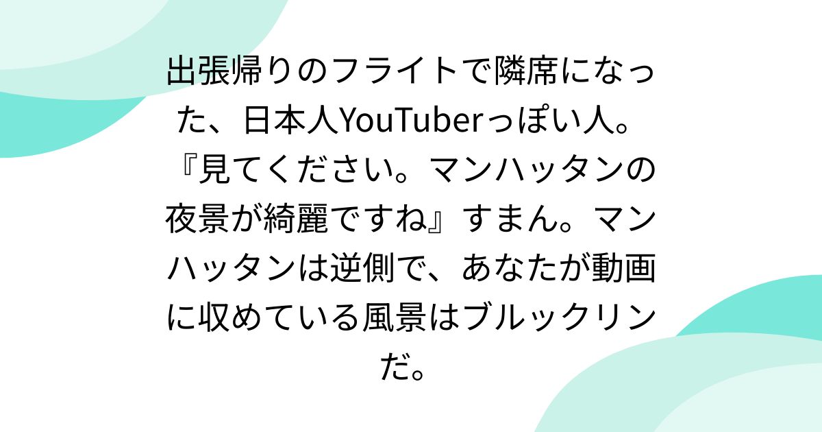 出張帰りのフライトで隣席になった、日本人YouTuberっぽい人。『見てください。マンハッタンの夜景が綺麗ですね』すまん。マンハッタンは逆側で、あなたが動画に収めている風景はブルックリンだ。