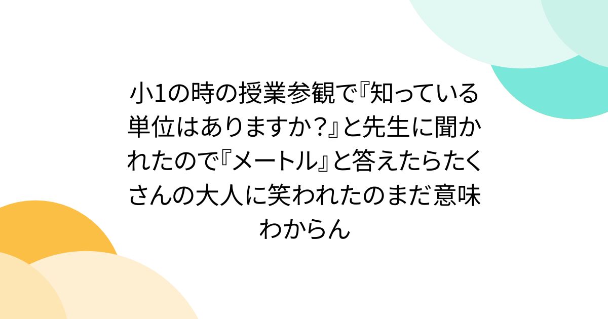 小1の時の授業参観で『知っている単位はありますか？』と先生に聞かれたので『メートル』と答えたらたくさんの大人に笑われたのまだ意味わからん