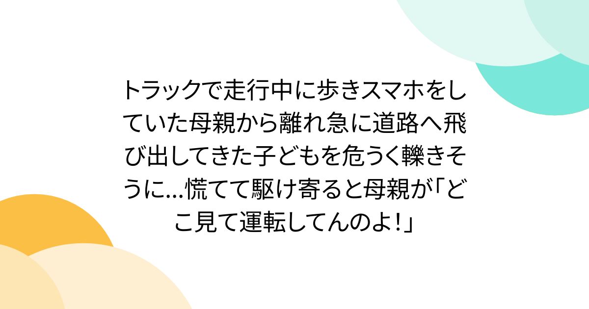 トラックで走行中に歩きスマホをしていた母親から離れ急に道路へ飛び出してきた子どもを危うく轢きそうに...慌てて駆け寄ると母親が「どこ見て運転してんのよ！」