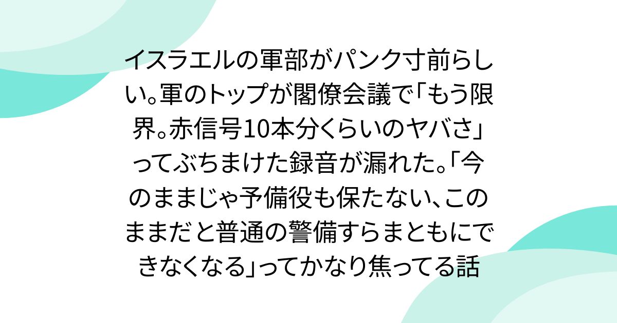 イスラエルの軍部がパンク寸前らしい。軍のトップが閣僚会議で「もう限界。赤信号10本分くらいのヤバさ」ってぶちまけた録音が漏れた。「今のままじゃ予備役も保たない、このままだと普通の警備すらまともにできなくなる」ってかなり焦ってる話