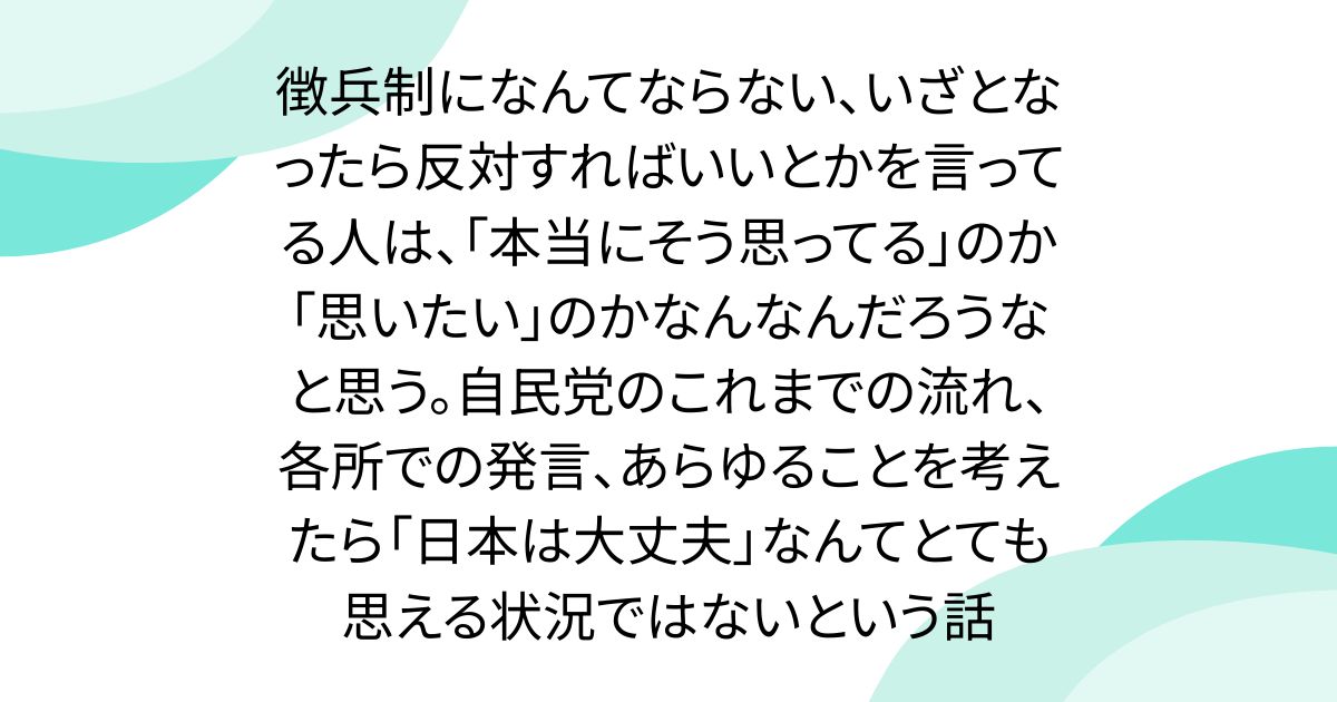 徴兵制になんてならない、いざとなったら反対すればいいとかを言ってる人は、「本当にそう思ってる」のか「思いたい」のかなんなんだろうなと思う。自民党のこれまでの流れ、各所での発言、あらゆることを考えたら「日本は大丈夫」なんてとても思える状況ではないという話