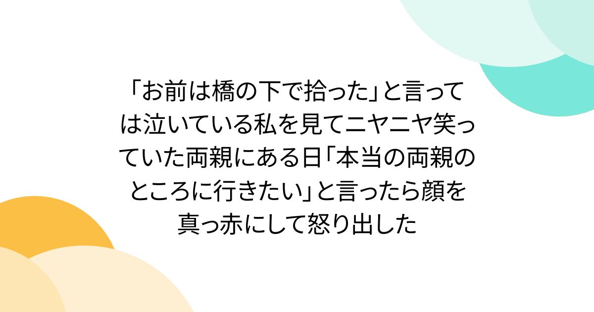 「お前は橋の下で拾った」と言っては泣いている私を見てニヤニヤ笑っていた両親にある日「本当の両親のところに行きたい」と言ったら顔を真っ赤にして怒り出した