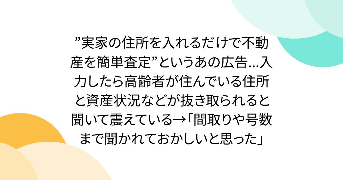 ”実家の住所を入れるだけで不動産を簡単査定”というあの広告...入力したら高齢者が住んでいる住所と資産状況などが抜き取られると聞いて震えている→「間取りや号数まで聞かれておかしいと思った」