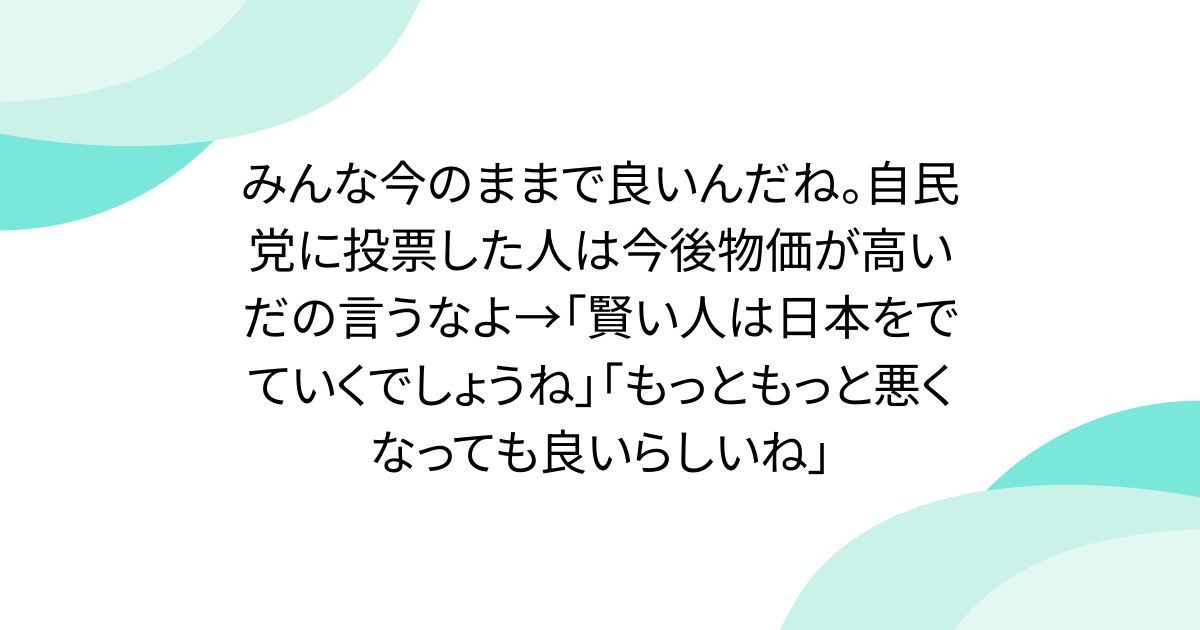 みんな今のままで良いんだね。自民党に投票した人は今後物価が高いだの言うなよ→「賢い人は日本をでていくでしょうね」「もっともっと悪くなっても良いらしいね」