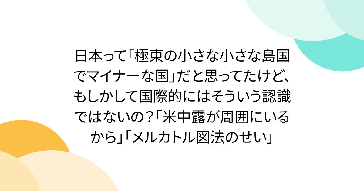 日本って「極東の小さな小さな島国でマイナーな国」だと思ってたけど、もしかして国際的にはそういう認識ではないの？「米中露が周囲にいるから」「メルカトル図法のせい」