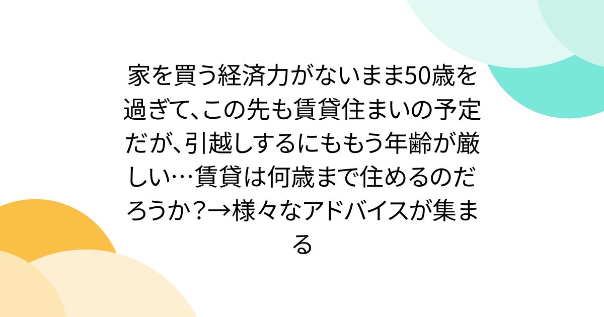 家を買う経済力がないまま50歳を過ぎて、この先も賃貸住まいの予定だが、引越しするにももう年齢が厳しい…賃貸は何歳まで住めるのだろうか？→様々なアドバイスが集まる