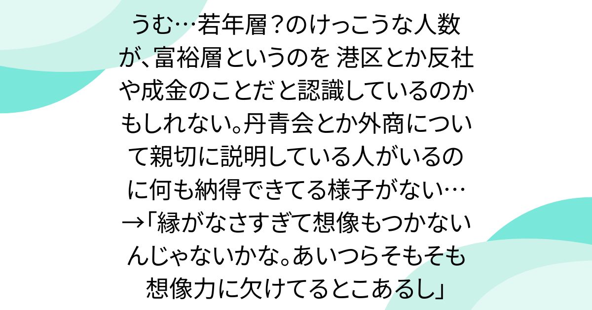うむ…若年層？のけっこうな人数が、富裕層というのを 港区とか反社や成金のことだと認識しているのかもしれない。丹青会とか外商について親切に説明している人がいるのに何も納得できてる様子がない…→「縁がなさすぎて想像もつかないんじゃないかな。あいつらそもそも想像力に欠けてるとこあるし」