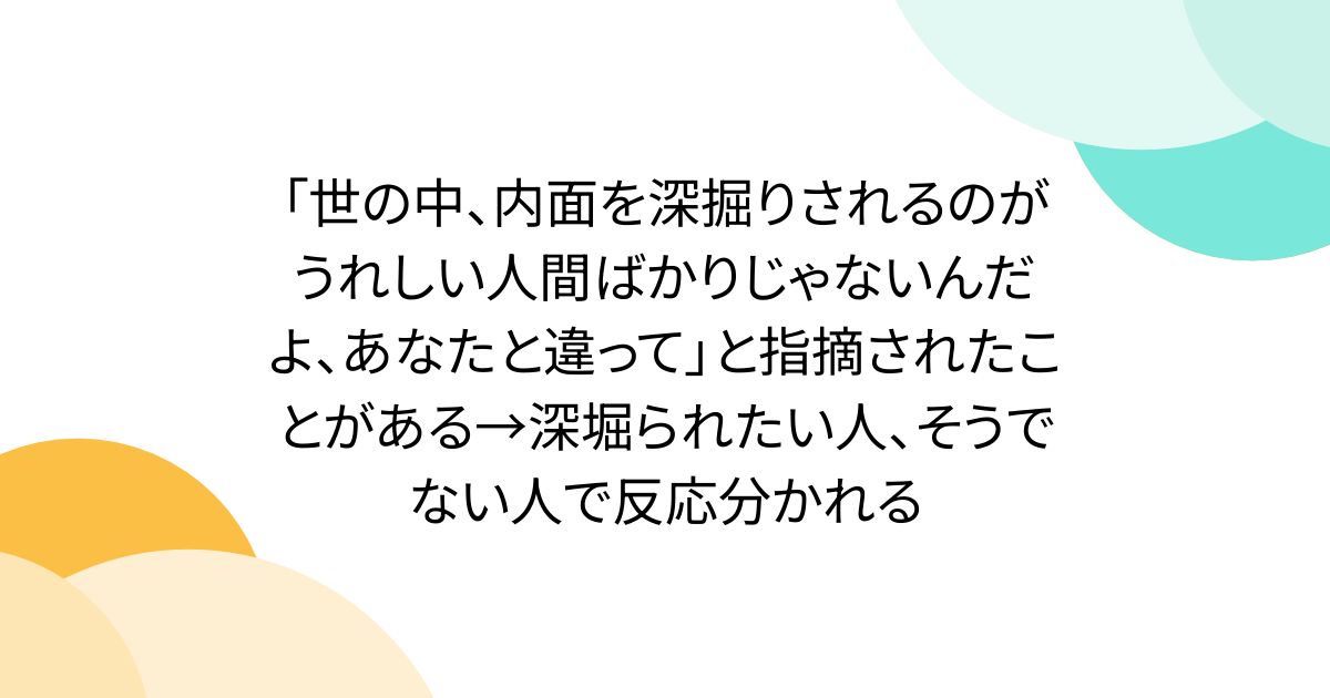 「世の中、内面を深掘りされるのがうれしい人間ばかりじゃないんだよ、あなたと違って」と指摘されたことがある→深堀られたい人、そうでない人で反応分かれる
