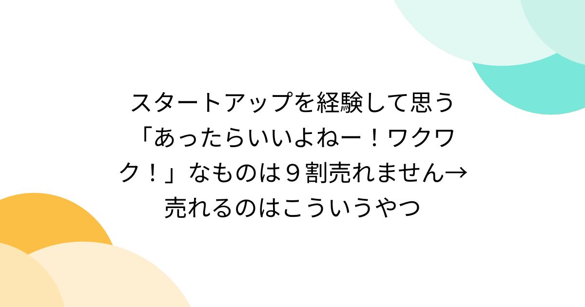 スタートアップを経験して思う「あったらいいよねー！ワクワク！」なものは９割売れません→売れるのはこういうやつ