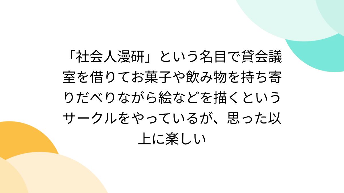 社会人漫研」という名目で貸会議室を借りてお菓子や飲み物を持ち寄りだべりながら絵などを描くというサークルをやっているが、思った以上に楽しい -  Togetter
