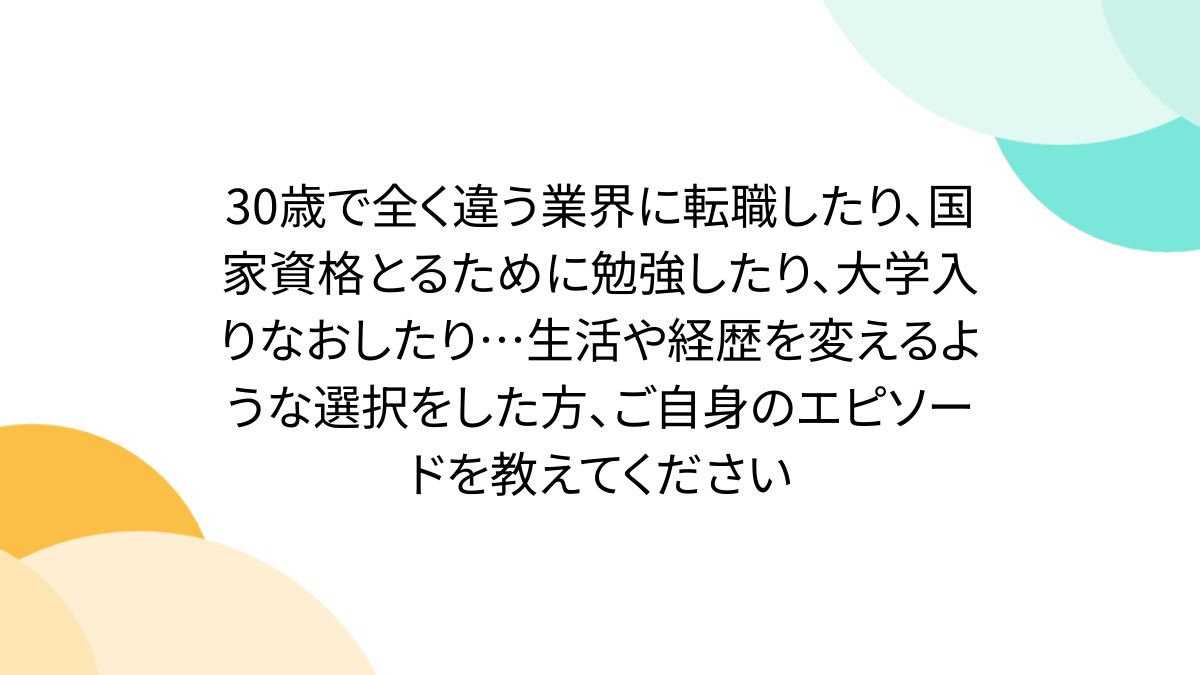 30歳で全く違う業界に転職したり、国家資格とるために勉強したり、大学入りなおしたり…生活や経歴を変えるような選択をした方、ご自身のエピソードを教えてください  - Togetter