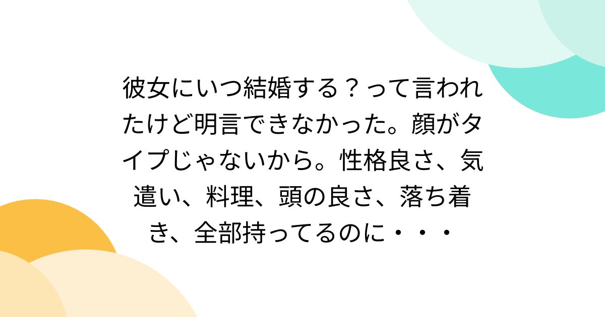 彼女にいつ結婚する？って言われたけど明言できなかった。顔がタイプじゃないから。性格良さ、気遣い、料理、頭の良さ、落ち着き、全部持ってるのに・・・