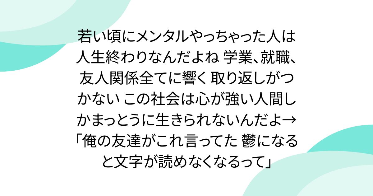 若い頃にメンタルやっちゃった人は人生終わりなんだよね 学業、就職、友人関係全てに響く 取り返しがつかない この社会は心が強い人間しかまっとうに生きられないんだよ→「俺の友達がこれ言ってた 鬱になると文字が読めなくなるって」