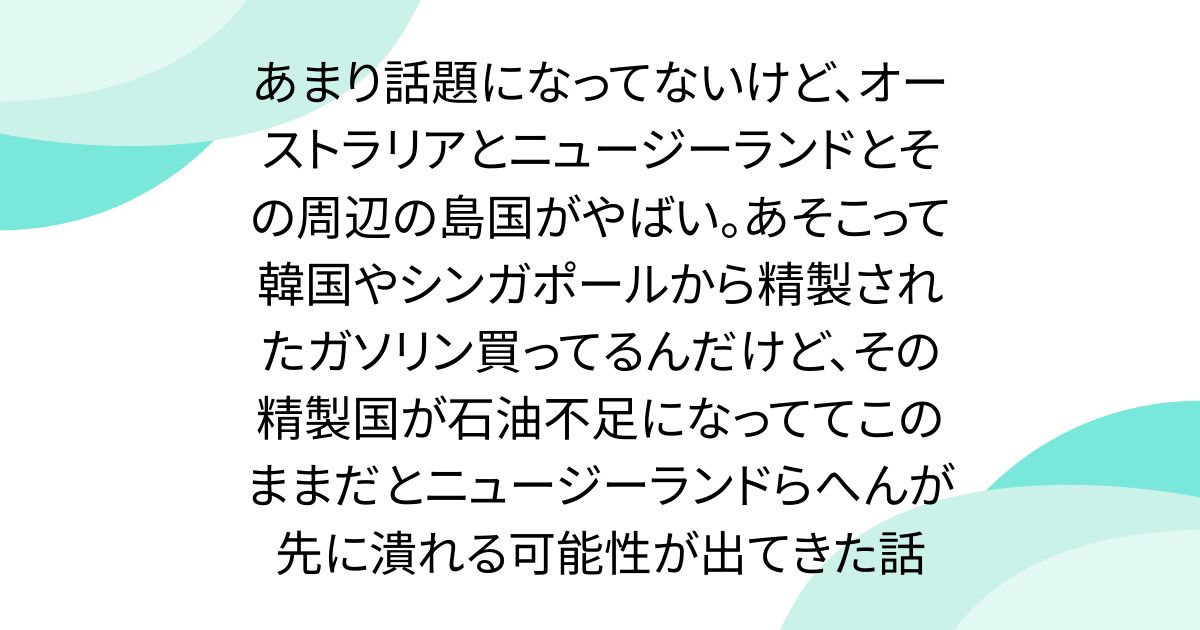 あまり話題になってないけど、オーストラリアとニュージーランドとその周辺の島国がやばい。あそこって韓国やシンガポールから精製されたガソリン買ってるんだけど、その精製国が石油不足になっててこのままだとニュージーランドらへんが先に潰れる可能性が出てきた話