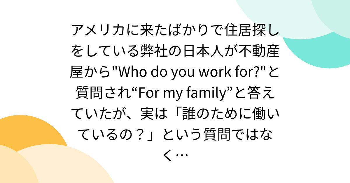 アメリカに来たばかりで住居探しをしている弊社の日本人が不動産屋から"Who do you work for?"と質問され“For my family”と答えていたが、実は「誰のために働いているの?」という質問ではなく…