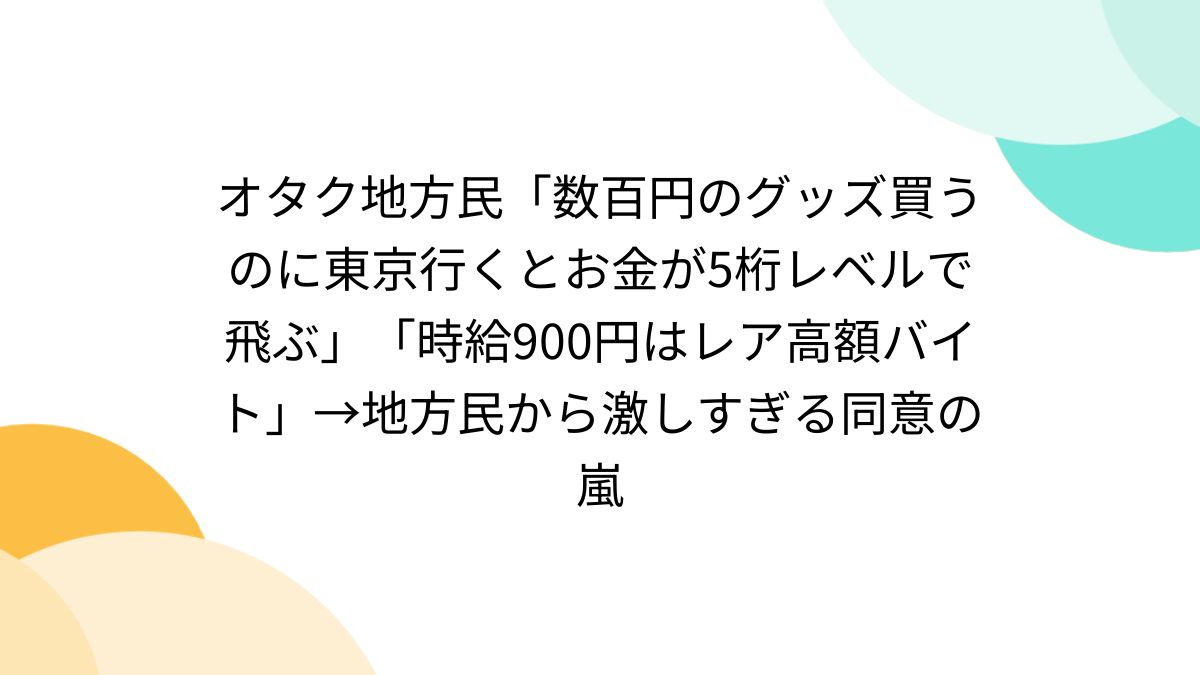 オタク地方民「数百円のグッズ買うのに東京行くとお金が5桁レベルで飛ぶ」「時給900円はレア高額バイト」→地方民から激しすぎる同意の嵐 -  Togetter