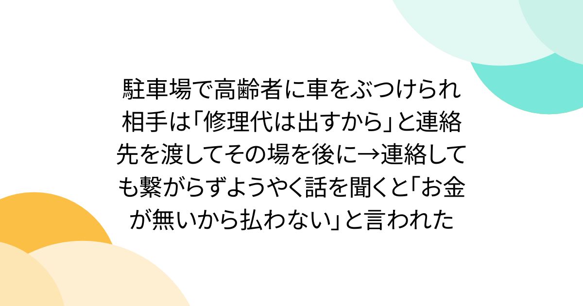 駐車場で高齢者に車をぶつけられ相手は「修理代は出すから」と連絡先を渡してその場を後に→連絡しても繋がらずようやく話を聞くと「お金が無いから払わない」と言われた