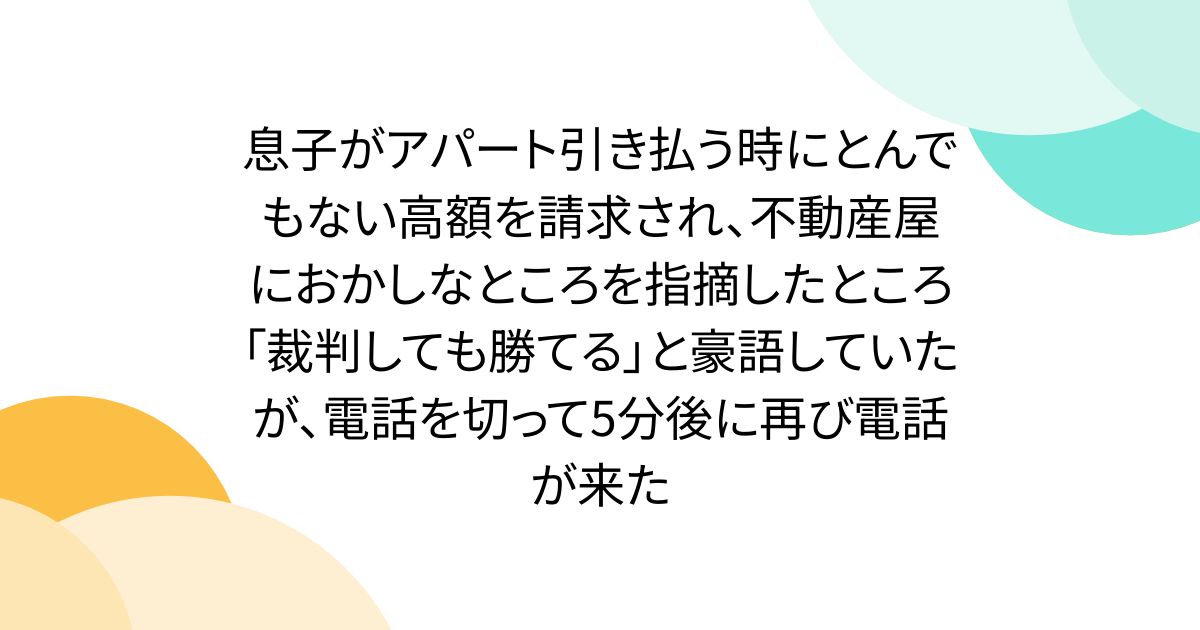 息子がアパート引き払う時にとんでもない高額を請求され、不動産屋におかしなところを指摘したところ「裁判しても勝てる」と豪語していたが、電話を切って5分後に再び電話が来た
