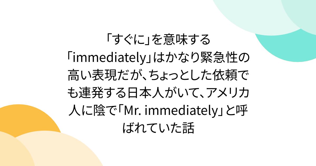 「すぐに」を意味する「immediately」はかなり緊急性の高い表現だが、ちょっとした依頼でも連発する日本人がいて、アメリカ人に陰で「Mr. immediately」と呼ばれていた話