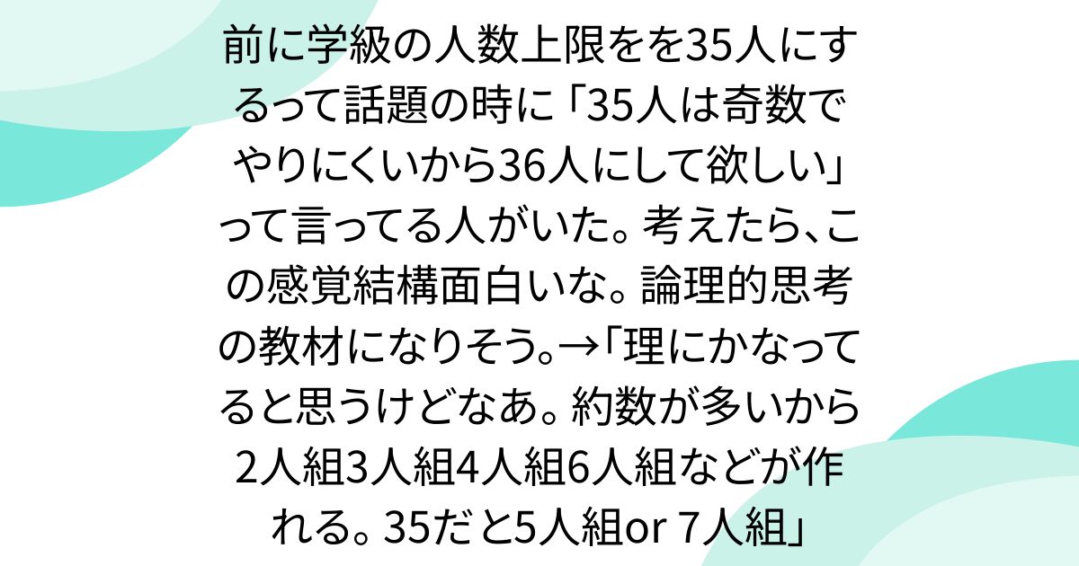 前に学級の人数上限をを35人にするって話題の時に 「35人は奇数でやりにくいから36人にして欲しい」 って言ってる人がいた。 考えたら、この感覚結構面白いな。 論理的思考の教材になりそう。→「理にかなってると思うけどなあ。 約数が多いから2人組3人組4人組6人組などが作れる。 35だと5人組or 7人組」