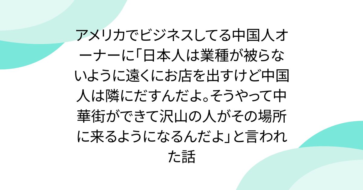 アメリカでビジネスしてる中国人オーナーに「日本人は業種が被らないように遠くにお店を出すけど中国人は隣にだすんだよ。そうやって中華街ができて沢山の人がその場所に来るようになるんだよ」と言われた話