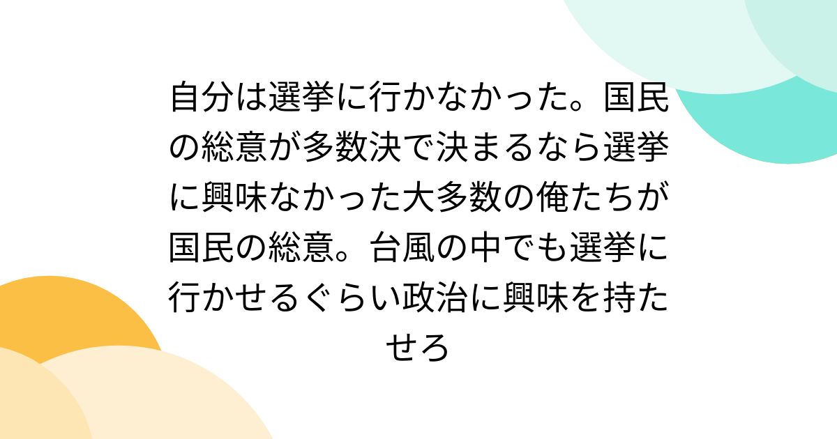 自分は選挙に行かなかった。国民の総意が多数決で決まるなら選挙に興味なかった大多数の俺たちが国民の総意。台風の中でも選挙に行かせるぐらい政治に ...