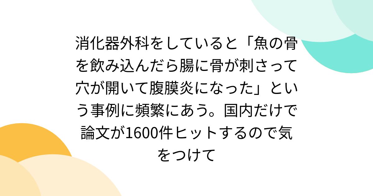 消化器外科をしていると「魚の骨を飲み込んだら腸に骨が刺さって穴が開いて腹膜炎になった」という事例に頻繁にあう。国内だけで論文が1600件ヒットするので気をつけて