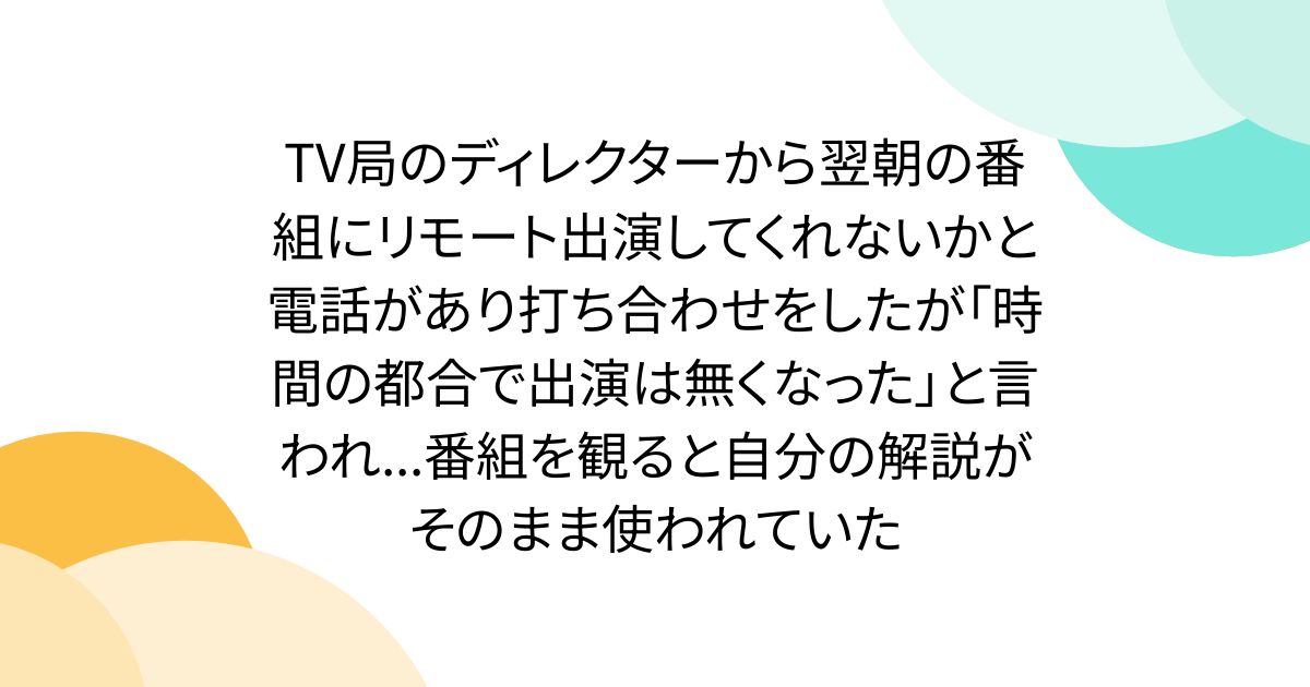 TV局のディレクターから翌朝の番組にリモート出演してくれないかと電話があり打ち合わせをしたが「時間の都合で出演は無くなった」と言われ...番組を観ると自分の解説がそのまま使われていた