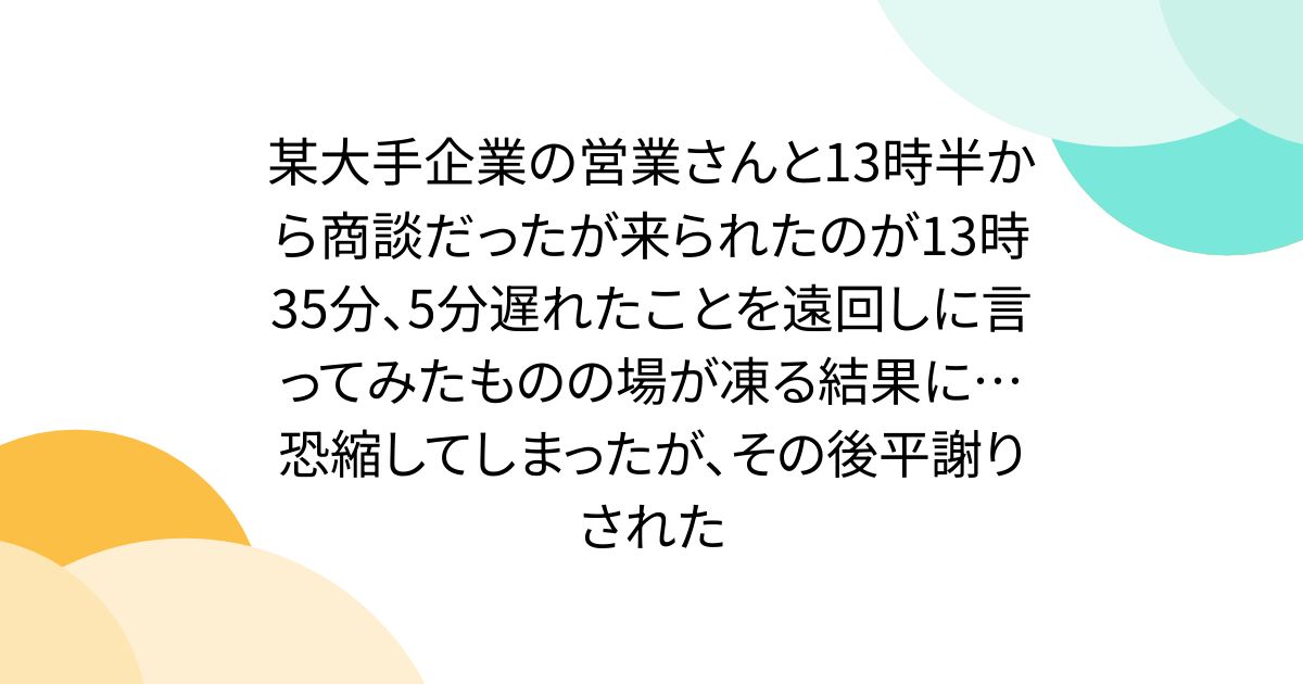 某大手企業の営業さんと13時半から商談だったが来られたのが13時35分、5分遅れたことを遠回しに言ってみたものの場が凍る結果に…恐縮してしまったが、その後平謝りされた