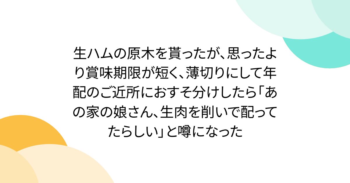 生ハムの原木を貰ったが、思ったより賞味期限が短く、薄切りにして年配のご近所におすそ分けしたら「あの家の娘さん、生肉を削いで配ってたらしい」と噂になった