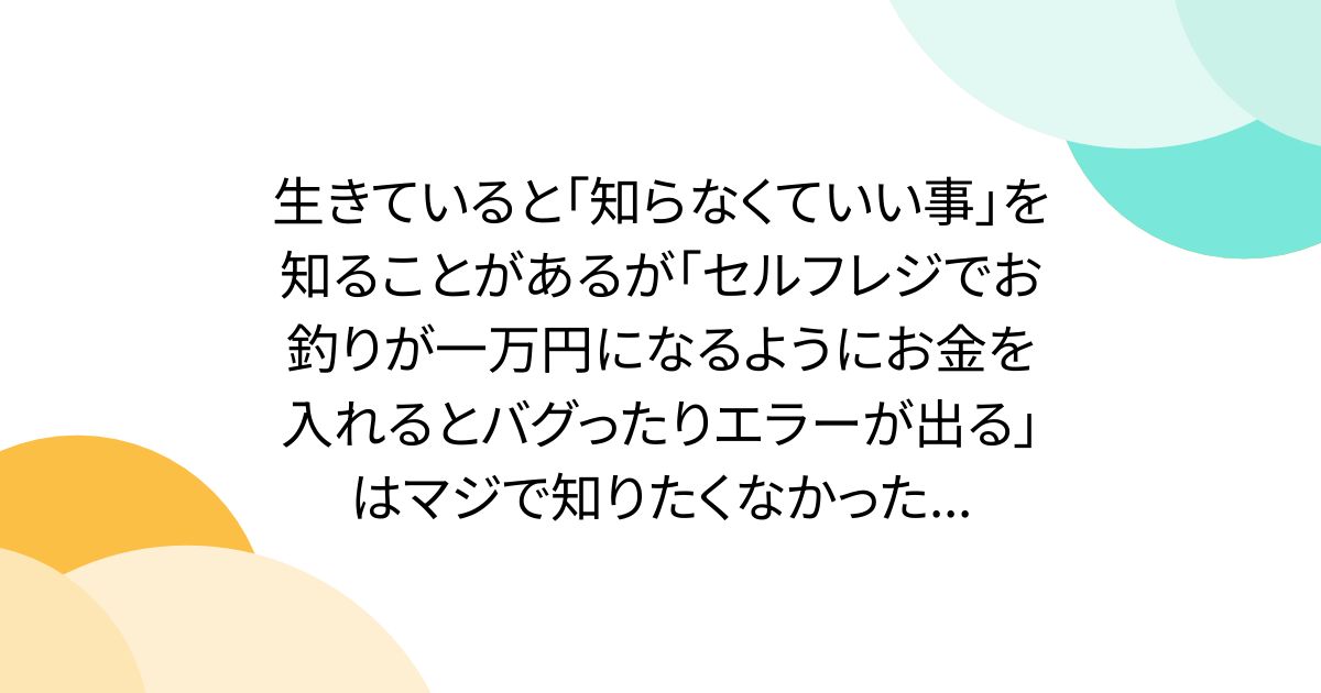 生きていると「知らなくていい事」を知ることがあるが「セルフレジでお釣りが一万円になるようにお金を入れるとバグったりエラーが出る」はマジで知りたくなかった...