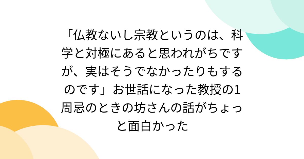 「仏教ないし宗教というのは、科学と対極にあると思われがちですが、実はそうでなかったりもするのです」お世話になった教授の1周忌のときの坊さんの話がちょっと面白かった