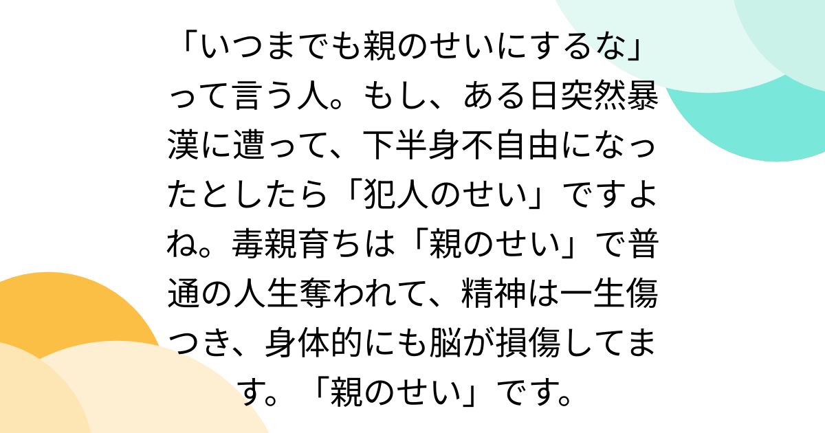 「いつまでも親のせいにするな」って言う人。もし、ある日突然暴漢に遭って、下半身不自由になったとしたら「犯人のせい」ですよね。毒親育ちは「親のせい」で普通の人生奪われて、精神は一生傷つき、身体的にも脳が損傷してます。「親のせい」です。