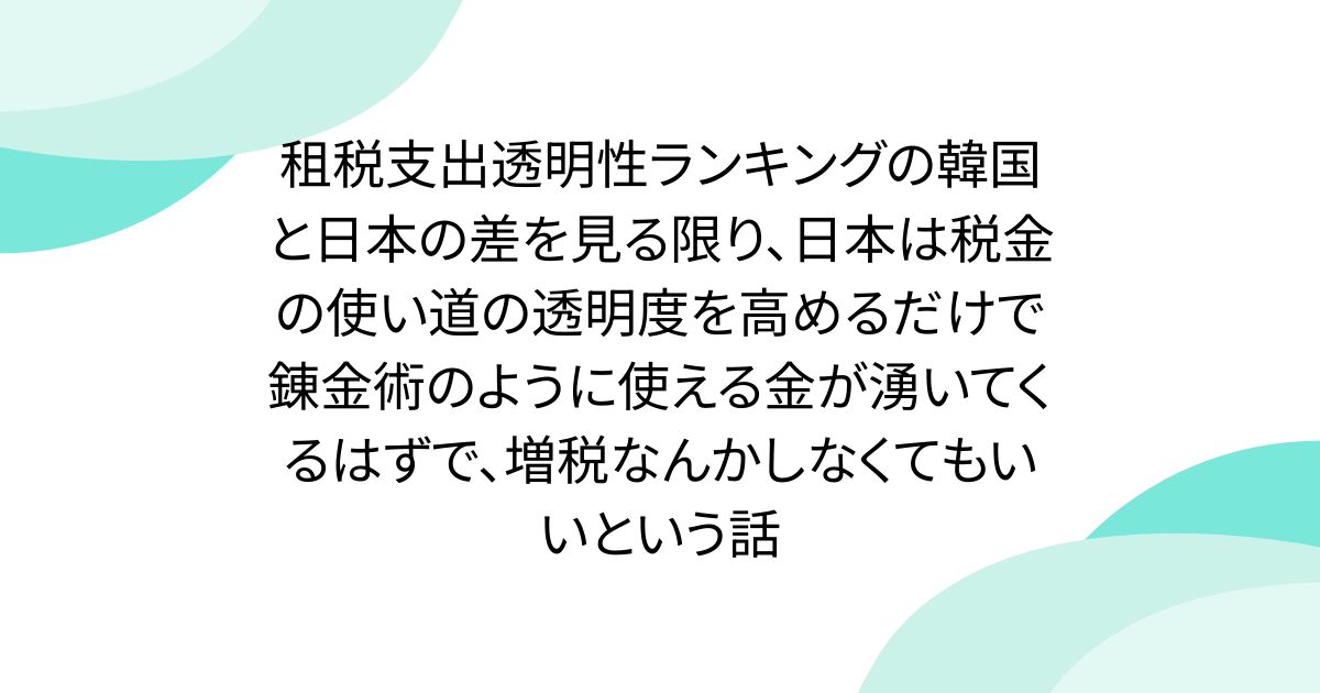 租税支出透明性ランキングの韓国と日本の差を見る限り、日本は税金の使い道の透明度を高めるだけで錬金術のように使える金が湧いてくるはずで、増税なんかしなくてもいいという話