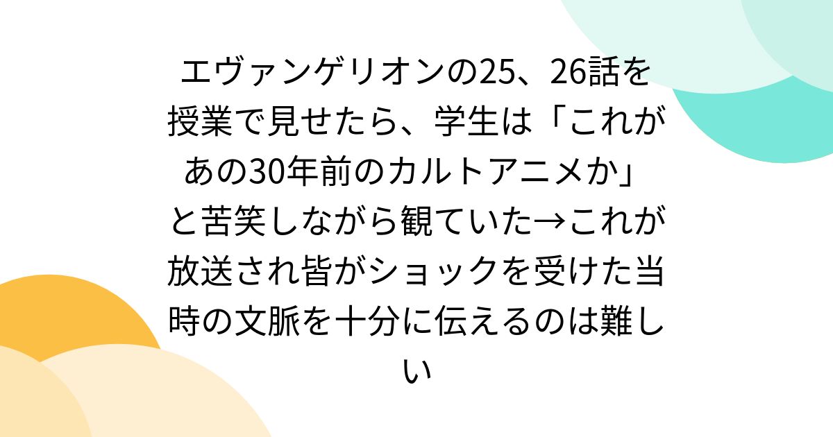 エヴァンゲリオンの25、26話を授業で見せたら、学生は「これがあの30年前のカルトアニメか」と苦笑しながら観ていた→これが放送され皆がショックを受けた当時の文脈を十分に伝えるのは難しい - Togetter