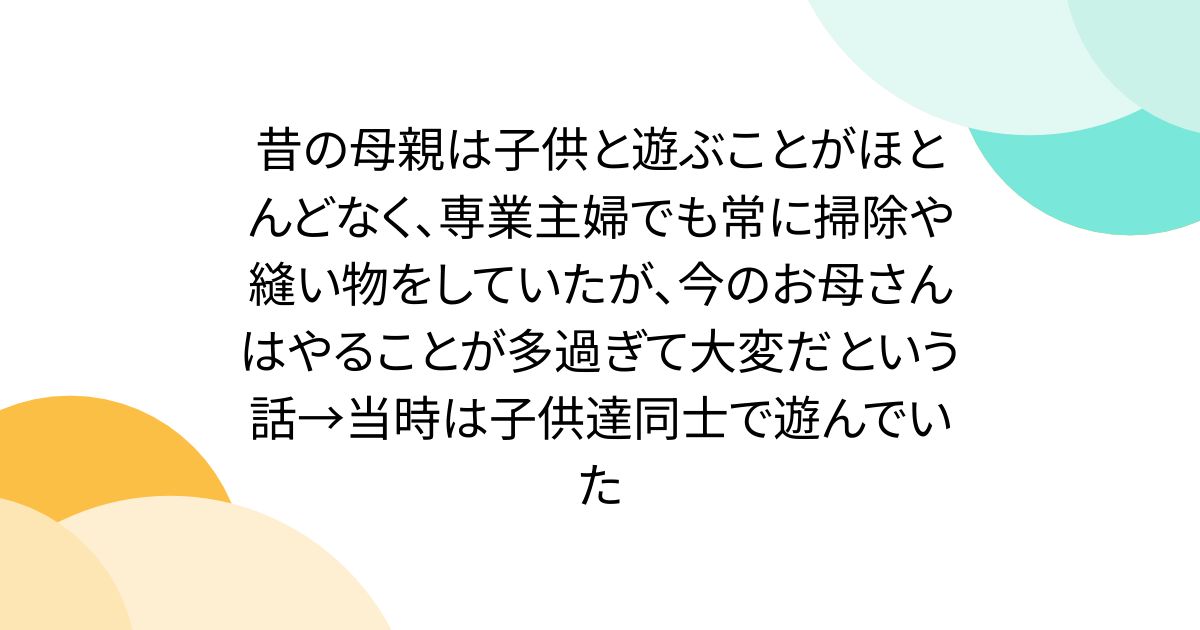 昔の母親は子供と遊ぶことがほとんどなく、専業主婦でも常に掃除や縫い物をしていたが、今のお母さんはやることが多過ぎて大変だという話→当時は子供達同士で遊んでいた