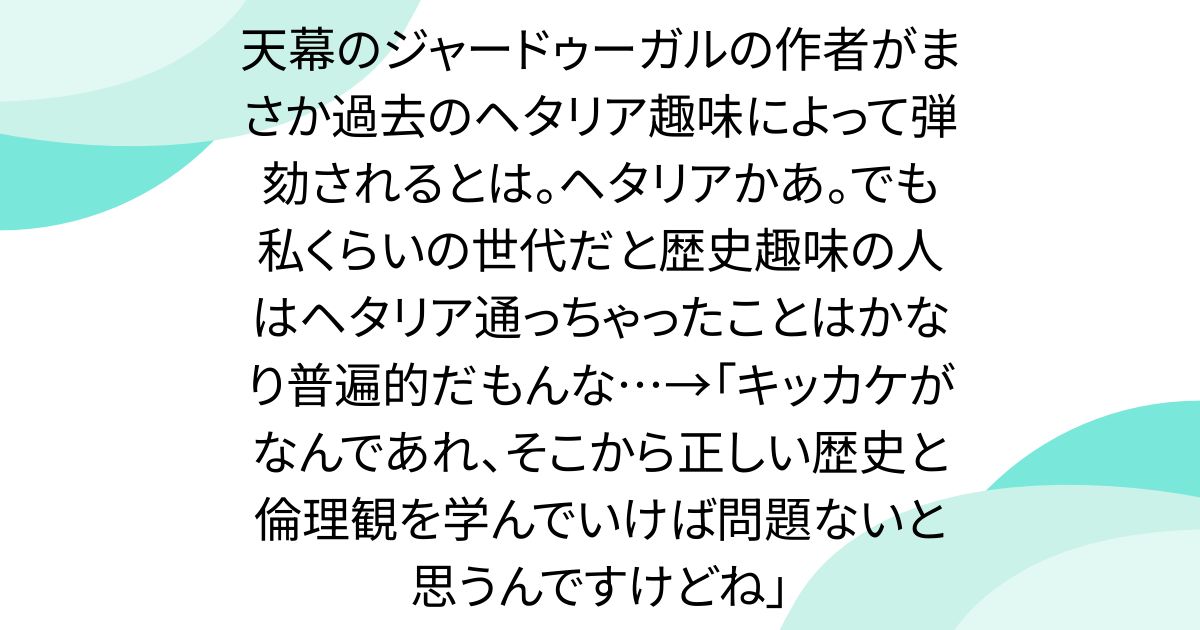天幕のジャードゥーガルの作者がまさか過去のヘタリア趣味によって弾劾されるとは。ヘタリアかあ。でも私くらいの世代だと歴史趣味の人はヘタリア通っちゃったことはかなり普遍的だもんな…→「キッカケがなんであれ、そこから正しい歴史と倫理観を学んでいけば問題ないと思うんですけどね」