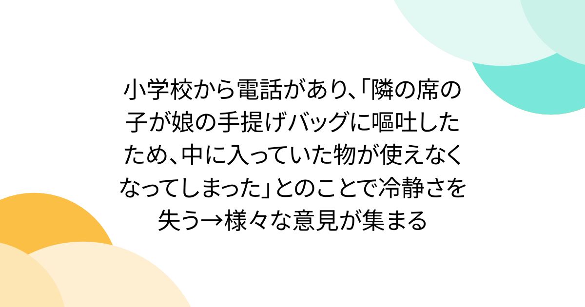小学校から電話があり、「隣の席の子が娘の手提げバッグに嘔吐したため、中に入っていた物が使えなくなってしまった」とのことで冷静さを失う→様々な意見が集まる