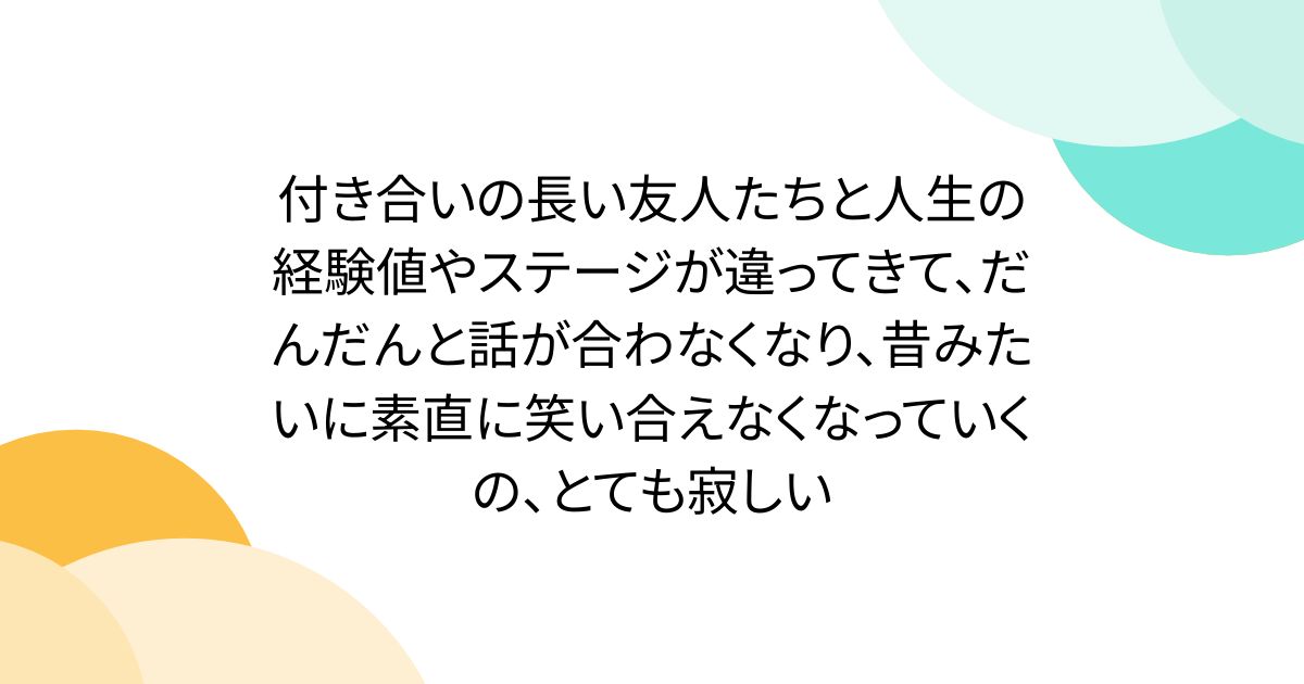 付き合いの長い友人たちと人生の経験値やステージが違ってきて、だんだんと話が合わなくなり、昔みたいに素直に笑い合えなくなっていくの、とても寂しい