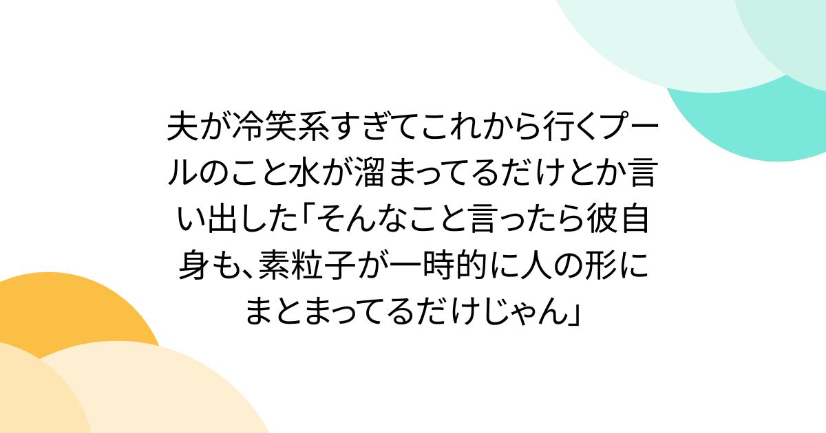 夫が冷笑系すぎてこれから行くプールのこと水が溜まってるだけとか言い出した「そんなこと言ったら彼自身も、素粒子が一時的に人の形にまとまってるだけじゃん」