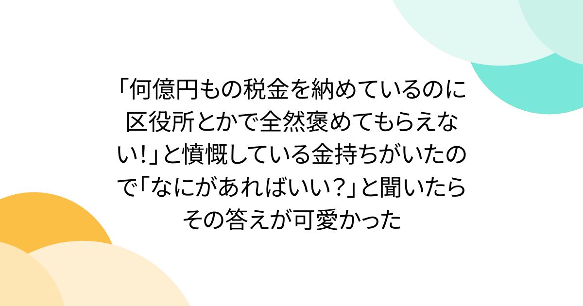 「何億円もの税金を納めているのに区役所とかで全然褒めてもらえない!」と憤慨している金持ちがいたので「なにがあればいい?」と聞いたらその答えが可愛かった