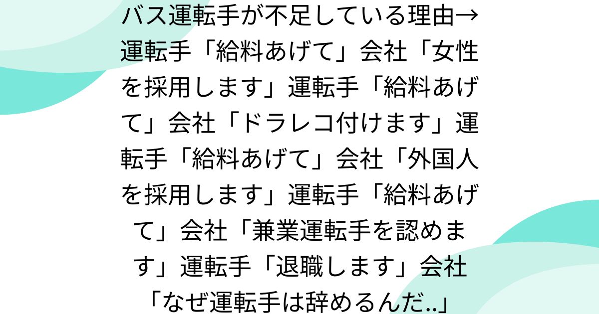 バス運転手が不足している理由→運転手「給料あげて」会社「女性を採用します」運転手「給料あげて」会社「ドラレコ付けます」運転手「給料あげて」会社「外国人を採用します」運転手「給料あげて」会社「兼業運転手を認めます」運転手「退職します」会社「なぜ運転手は辞めるんだ..」