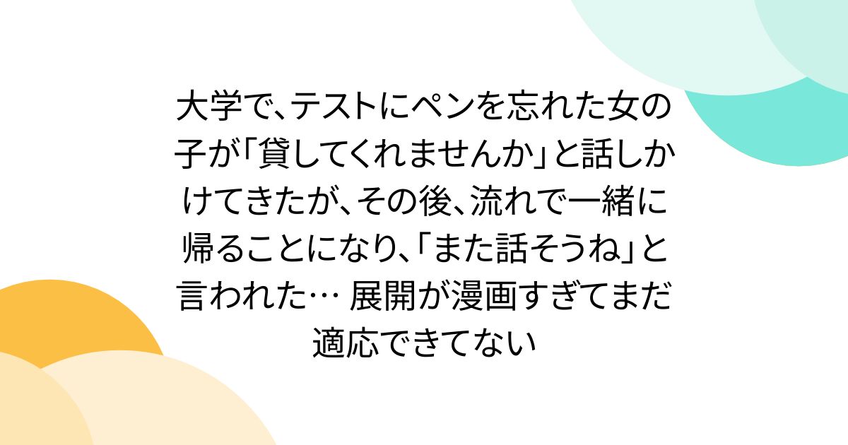 大学で、テストにペンを忘れた女の子が「貸してくれませんか」と話しかけてきたが、その後、流れで一緒に帰ることになり、「また話そうね」と言われた… 展開が漫画すぎてまだ適応できてない