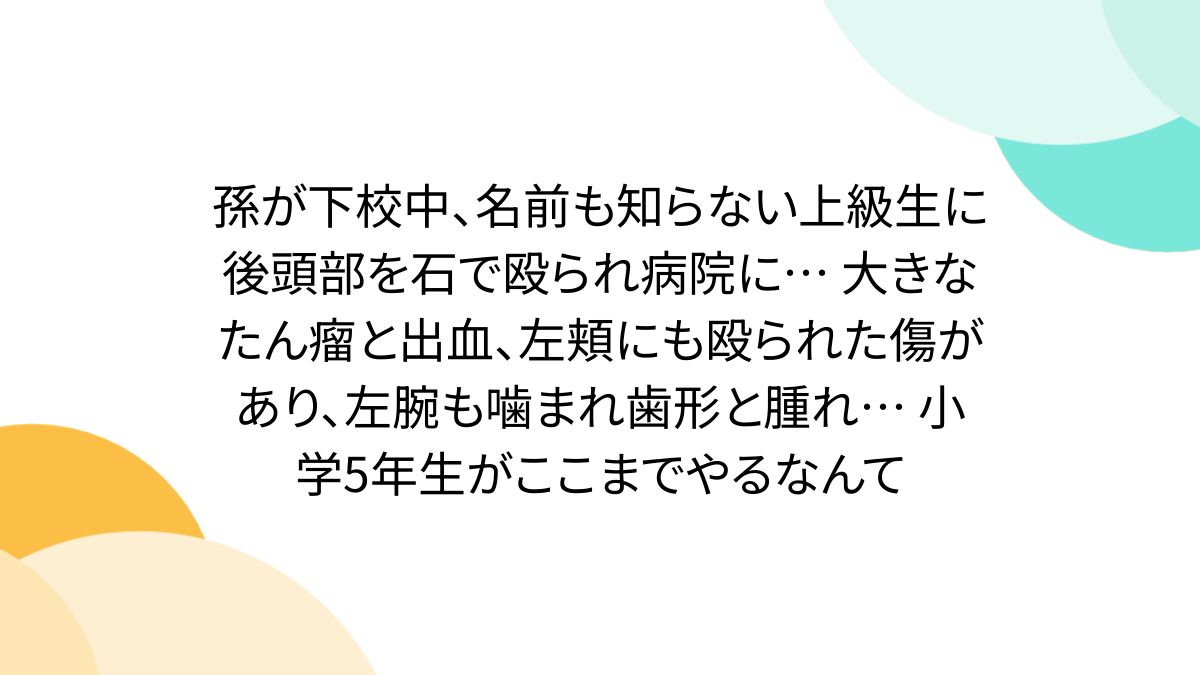 孫が下校中、名前も知らない上級生に後頭部を石で殴られ病院に... 大きなたん瘤と出血、左頬にも殴られた傷があり、左腕も噛まれ歯形と腫れ... 小学5年生がここまでやるなんて