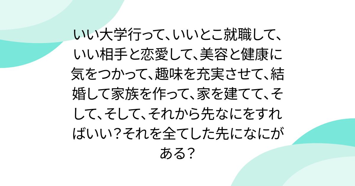 いい大学行って、いいとこ就職して、いい相手と恋愛して、美容と健康に気をつかって、趣味を充実させて、結婚して家族を作って、家を建てて、そして、そして、それから先なにをすればいい？それを全てした先になにがある？