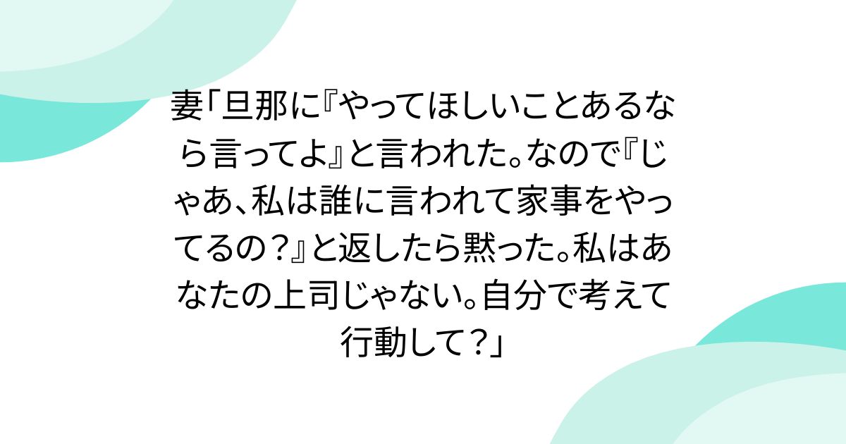 妻「旦那に『やってほしいことあるなら言ってよ』と言われた。なので『じゃあ、私は誰に言われて家事をやってるの?』と返したら黙った。私はあなたの上司じゃない。自分で考えて行動して?」