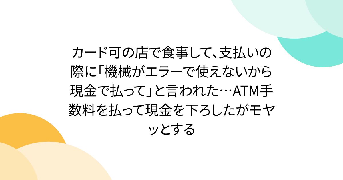 カード可の店で食事して、支払いの際に「機械がエラーで使えないから現金で払って」と言われた…ATM手数料を払って現金を下ろしたがモヤッとする