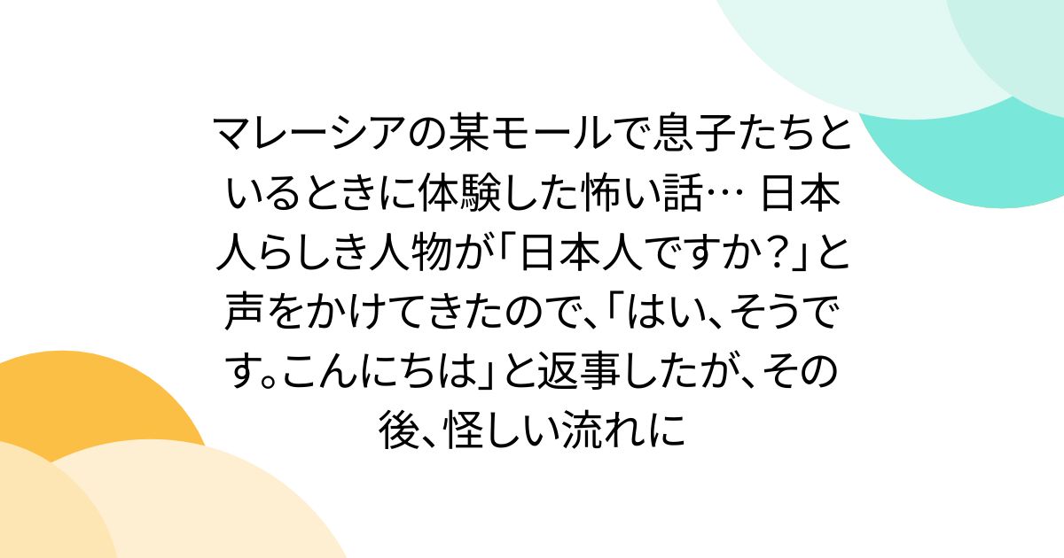 マレーシアの某モールで息子たちといるときに体験した怖い話… 日本人らしき人物が「日本人ですか？」と声をかけてきたので、「はい、そうです。こんにちは」と返事したが、その後、怪しい流れに